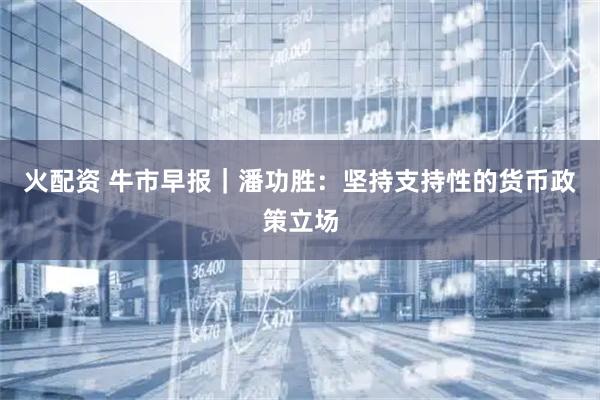 火配资 牛市早报｜潘功胜：坚持支持性的货币政策立场