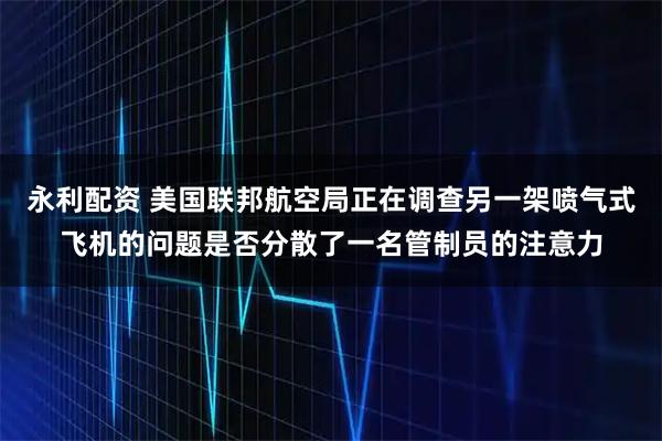 永利配资 美国联邦航空局正在调查另一架喷气式飞机的问题是否分散了一名管制员的注意力