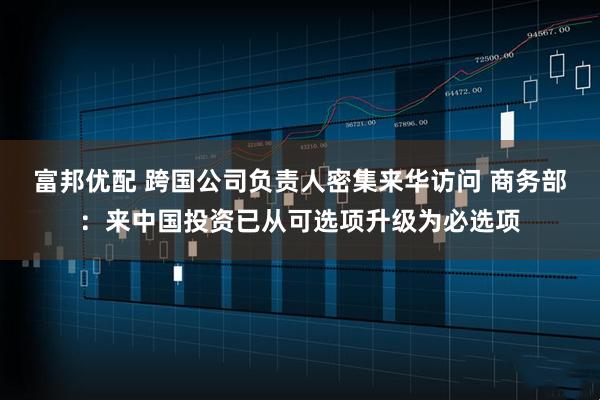 富邦优配 跨国公司负责人密集来华访问 商务部：来中国投资已从可选项升级为必选项