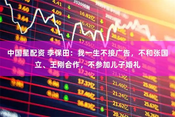 中国星配资 李保田:我一生不接广告,不和张国立、王刚合作,不参加儿子婚礼
