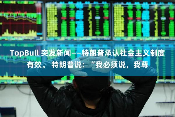 TopBull 突发新闻——特朗普承认社会主义制度有效。 特朗普说：“我必须说，我尊