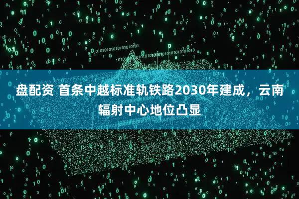 盘配资 首条中越标准轨铁路2030年建成,云南辐射中心地位凸显