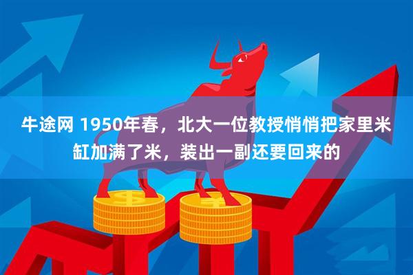 牛途网 1950年春，北大一位教授悄悄把家里米缸加满了米，装出一副还要回来的