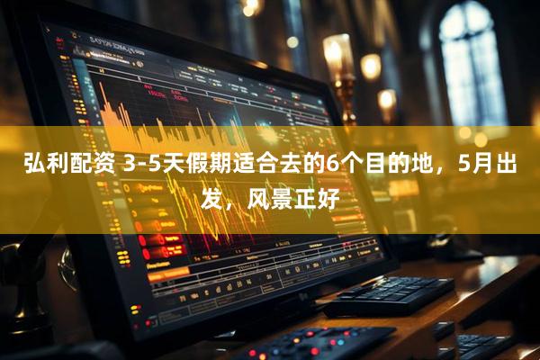 弘利配资 3-5天假期适合去的6个目的地，5月出发，风景正好