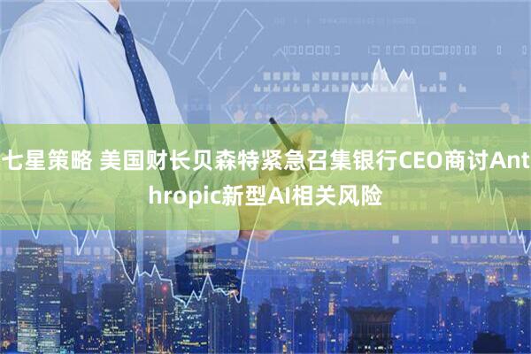 七星策略 美国财长贝森特紧急召集银行CEO商讨Anthropic新型AI相关风险