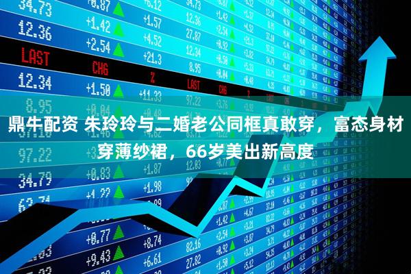 鼎牛配资 朱玲玲与二婚老公同框真敢穿，富态身材穿薄纱裙，66岁美出新高度