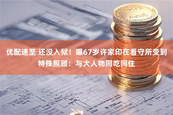 优配速至 还没入狱！曝67岁许家印在看守所受到特殊照顾：与大人物同吃同住
