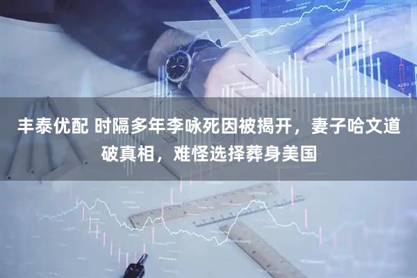 丰泰优配 时隔多年李咏死因被揭开，妻子哈文道破真相，难怪选择葬身美国