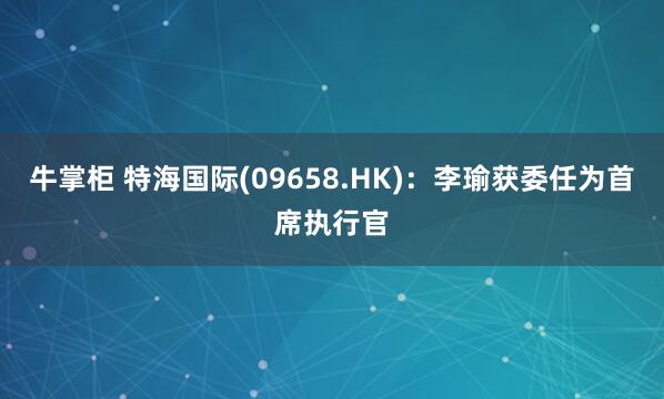 牛掌柜 特海国际(09658.HK)：李瑜获委任为首席执行官
