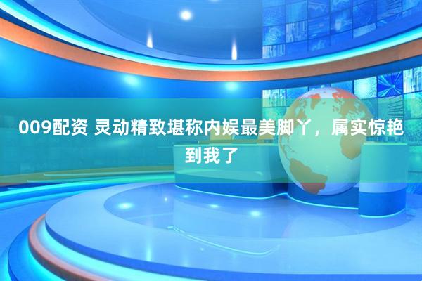 009配资 灵动精致堪称内娱最美脚丫，属实惊艳到我了