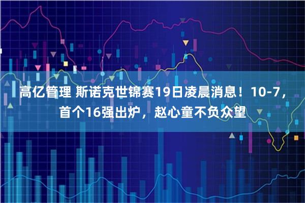 高亿管理 斯诺克世锦赛19日凌晨消息！10-7，首个16强出炉，赵心童不负众望