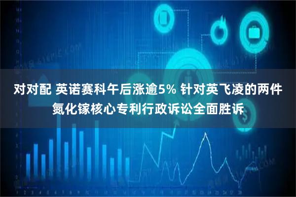 对对配 英诺赛科午后涨逾5% 针对英飞凌的两件氮化镓核心专利行政诉讼全面胜诉