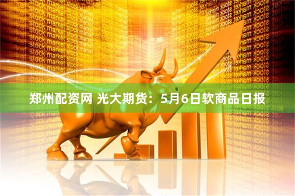 郑州配资网 光大期货：5月6日软商品日报
