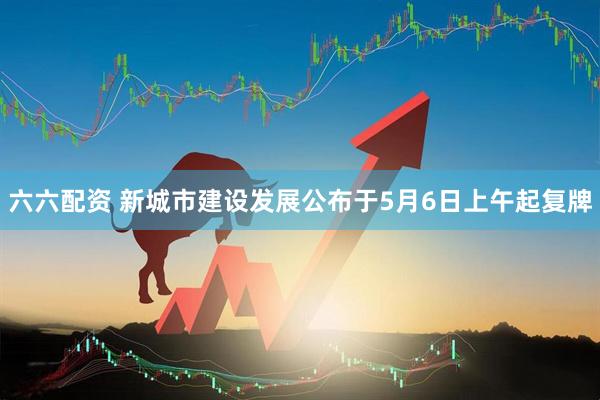 六六配资 新城市建设发展公布于5月6日上午起复牌