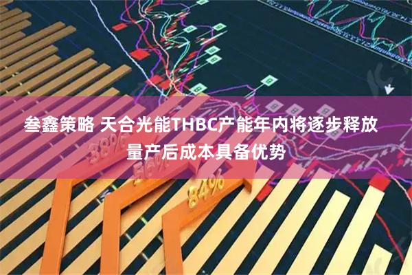 叁鑫策略 天合光能THBC产能年内将逐步释放 量产后成本具备优势