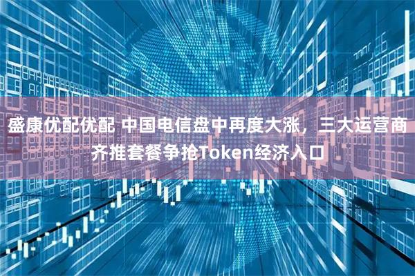 盛康优配优配 中国电信盘中再度大涨，三大运营商齐推套餐争抢Token经济入口