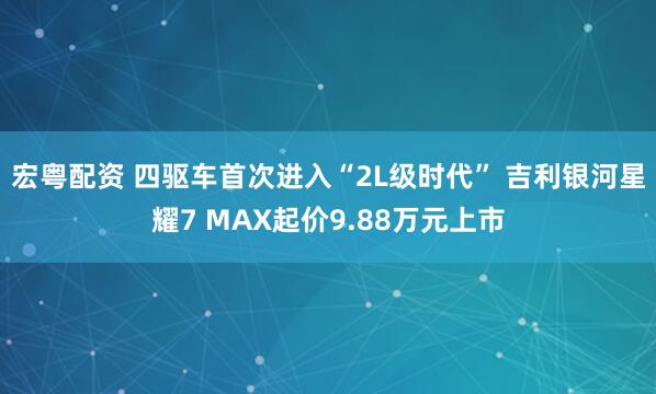宏粤配资 四驱车首次进入“2L级时代” 吉利银河星耀7 MAX起价9.88万元上市