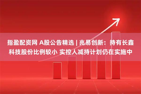 指盈配资网 A股公告精选 | 兆易创新：持有长鑫科技股份比例较小 实控人减持计划仍在实施中