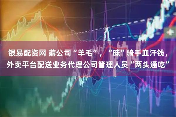 银易配资网 薅公司“羊毛”，“昧”骑手血汗钱，外卖平台配送业务代理公司管理人员“两头通吃”