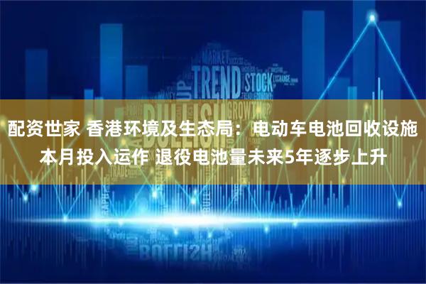 配资世家 香港环境及生态局：电动车电池回收设施本月投入运作 退役电池量未来5年逐步上升