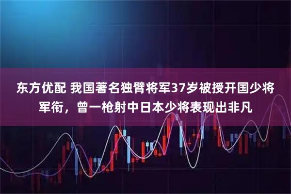 东方优配 我国著名独臂将军37岁被授开国少将军衔，曾一枪射中日本少将表现出非凡