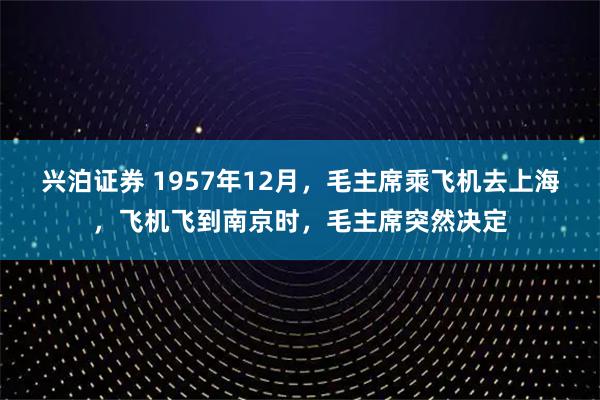 兴泊证券 1957年12月，毛主席乘飞机去上海，飞机飞到南京时，毛主席突然决定