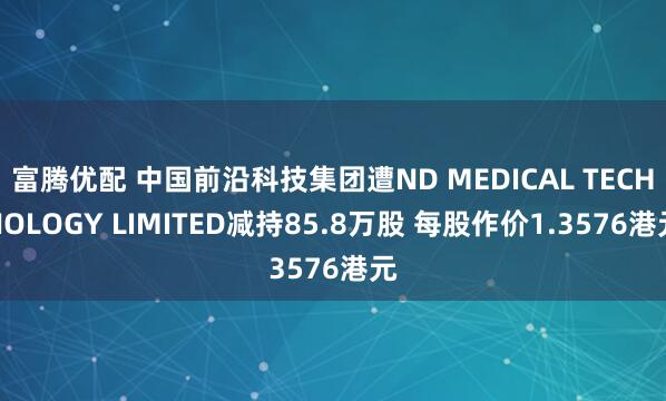 富腾优配 中国前沿科技集团遭ND MEDICAL TECHNOLOGY LIMITED减持85.8万股 每股作价1.3576港元