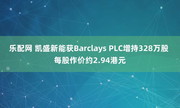乐配网 凯盛新能获Barclays PLC增持328万股 每股作价约2.94港元