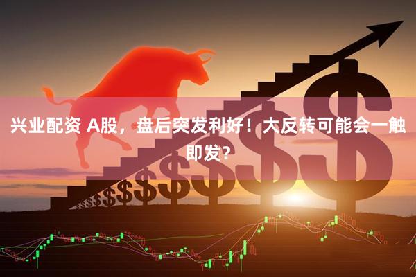 兴业配资 A股，盘后突发利好！大反转可能会一触即发？