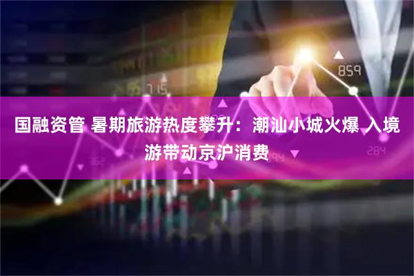 国融资管 暑期旅游热度攀升：潮汕小城火爆 入境游带动京沪消费