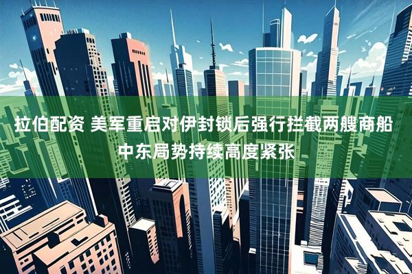 拉伯配资 美军重启对伊封锁后强行拦截两艘商船 中东局势持续高度紧张