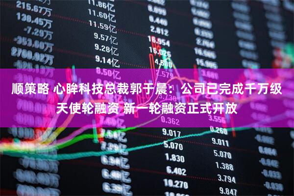 顺策略 心眸科技总裁郭于晨：公司已完成千万级天使轮融资 新一轮融资正式开放
