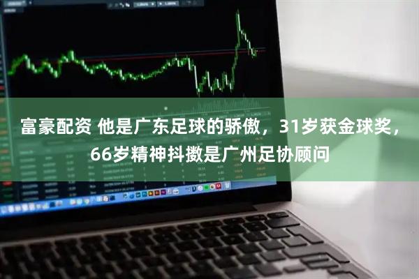 富豪配资 他是广东足球的骄傲，31岁获金球奖，66岁精神抖擞是广州足协顾问