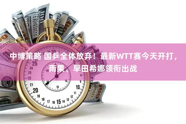 中博策略 国乒全体放弃！最新WTT赛今天开打，雨果、早田希娜领衔出战