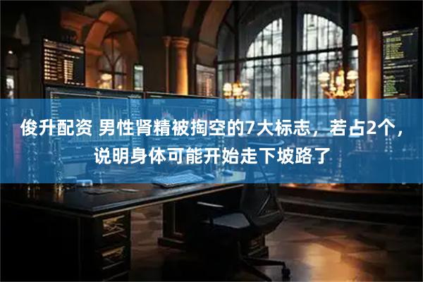 俊升配资 男性肾精被掏空的7大标志，若占2个，说明身体可能开始走下坡路了