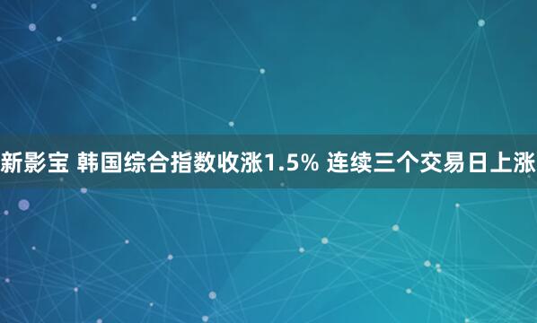 新影宝 韩国综合指数收涨1.5% 连续三个交易日上涨